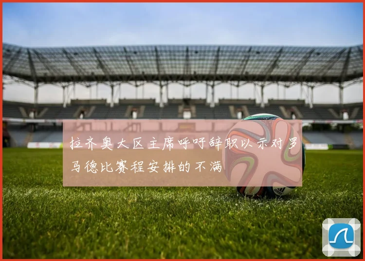 拉齐奥大区主席呼吁辞职以示对罗马德比赛程安排的不满
