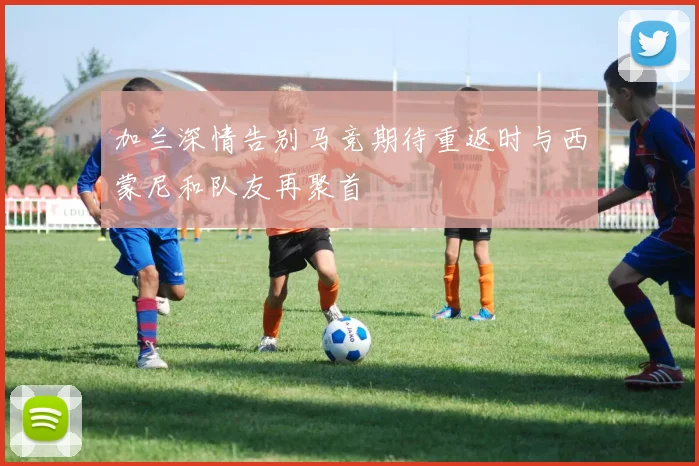 加兰深情告别马竞期待重返时与西蒙尼和队友再聚首