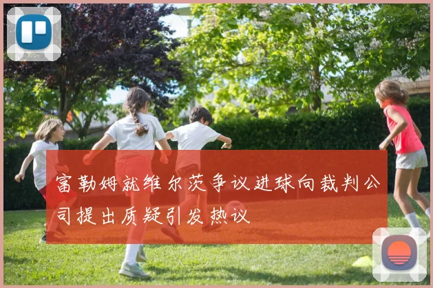 富勒姆就维尔茨争议进球向裁判公司提出质疑引发热议