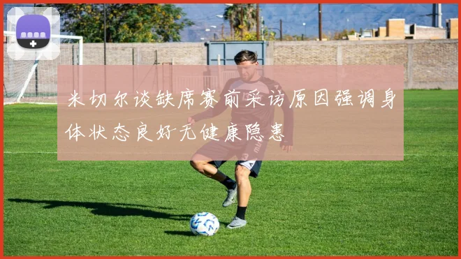 米切尔谈缺席赛前采访原因强调身体状态良好无健康隐患