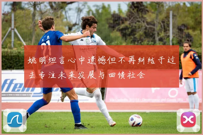 姚明坦言心中遗憾但不再纠结于过去专注未来发展与回馈社会