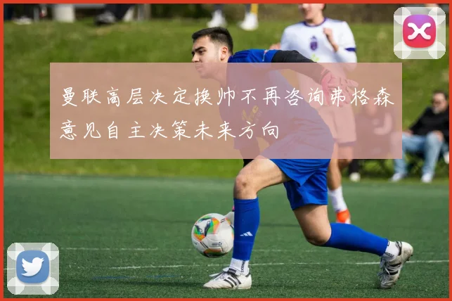 曼联高层决定换帅不再咨询弗格森意见自主决策未来方向