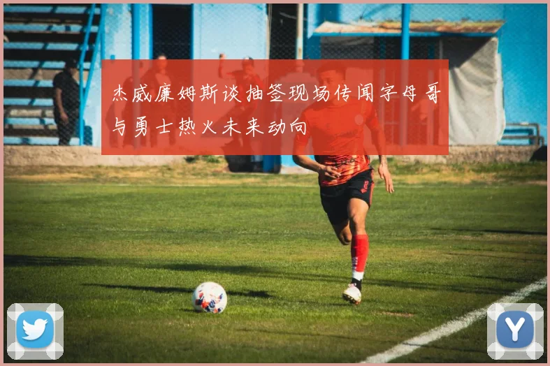 杰威廉姆斯谈抽签现场传闻字母哥与勇士热火未来动向