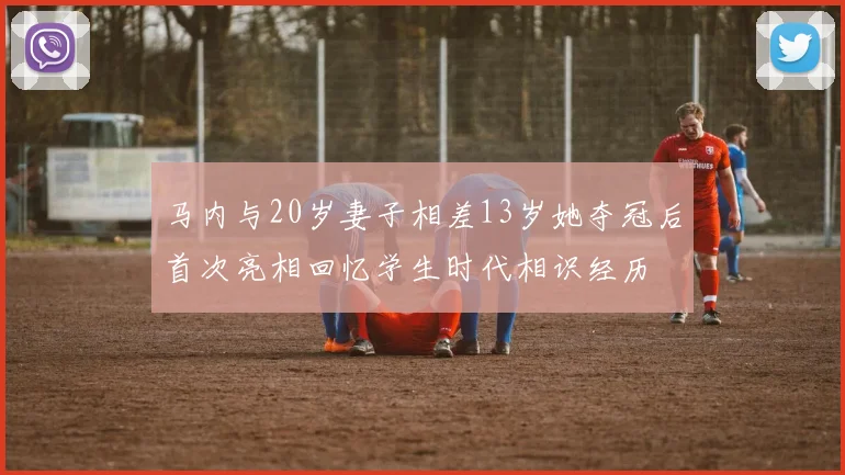 马内与20岁妻子相差13岁她夺冠后首次亮相回忆学生时代相识经历