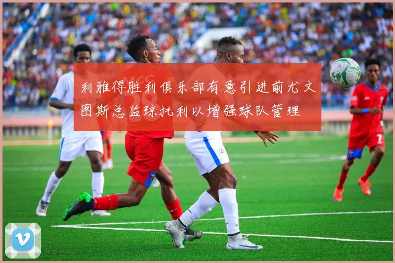 利雅得胜利俱乐部有意引进前尤文图斯总监琼托利以增强球队管理