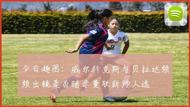 今日趣图：威尔科克斯与贝拉达频频出镜是否暗示曼联新帅人选