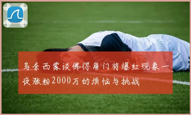 乌奈西蒙谈佛得角门将爆红现象一夜涨粉2000万的烦恼与挑战