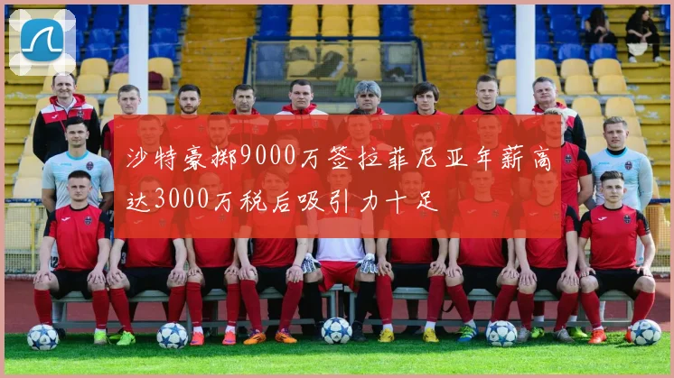 沙特豪掷9000万签拉菲尼亚年薪高达3000万税后吸引力十足