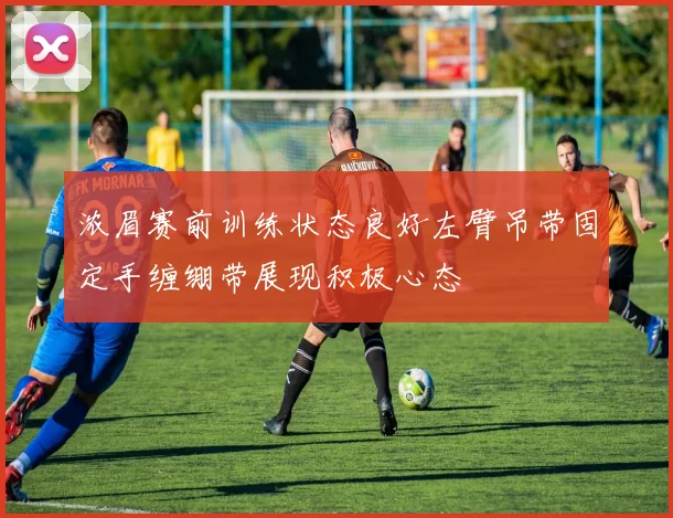 浓眉赛前训练状态良好左臂吊带固定手缠绷带展现积极心态