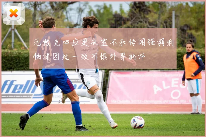 范戴克回应更衣室不和传闻强调利物浦团结一致不惧外界批评