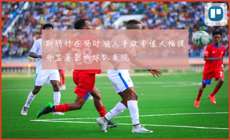 斯玛特在场时湖人净效率值大幅提升显著影响球队表现