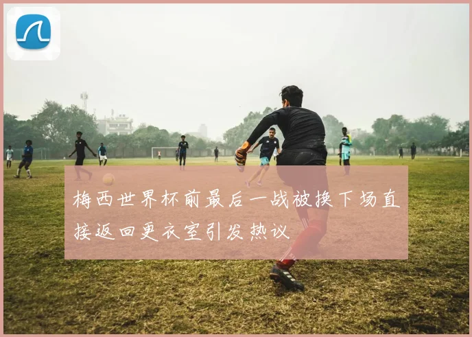 梅西世界杯前最后一战被换下场直接返回更衣室引发热议