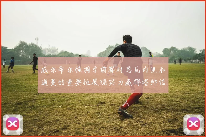 威尔希尔强调季前赛对恩瓦内里和道曼的重要性展现实力赢得塔帅信任