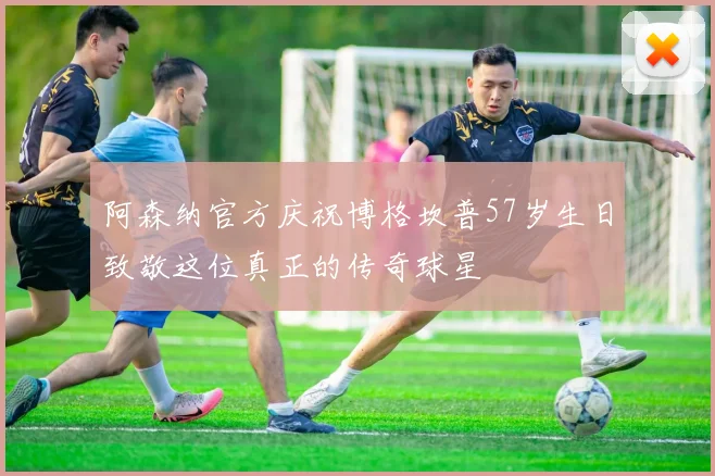 阿森纳官方庆祝博格坎普57岁生日致敬这位真正的传奇球星